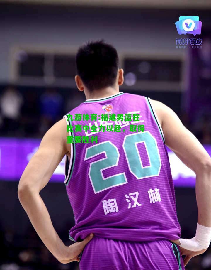 福建男篮在比赛中全力以赴，取得重要胜利