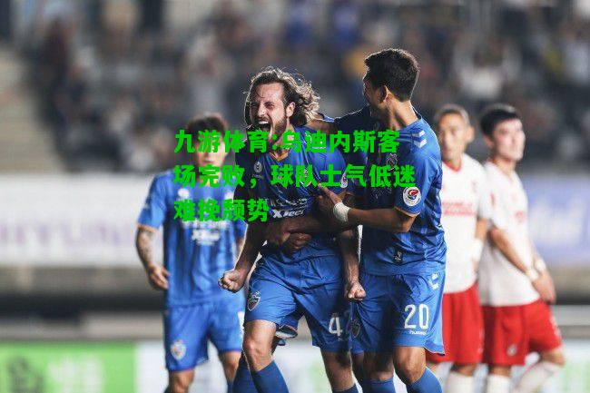 乌迪内斯客场完败，球队士气低迷难挽颓势
